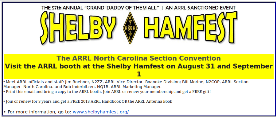 The ARRL North Carolina Section Convention
Visit the ARRL booth at the Shelby Hamfest on August 31 and September 1ARRL coupon for shelby hamfest. Meet ARRL officials and staff: Jim Boehner, N2ZZ, ARRL Vice Director--Roanoke Division; Bill Morine, N2COP, ARRL Section Manager--North Carolina, and Bob Inderbitzen, NQ1R, ARRL Marketing Manager.  Print this email and bring a copy to the ARRL booth. Join ARRL or renew your membership and get a FREE gift!  Join or renew for 3 years and get a FREE 2013 ARRL Handbook OR the ARRL Antenna Book